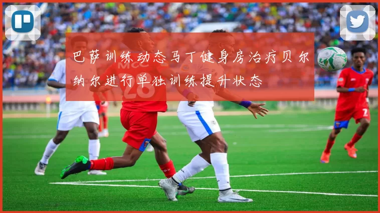 巴萨训练动态马丁健身房治疗贝尔纳尔进行单独训练提升状态