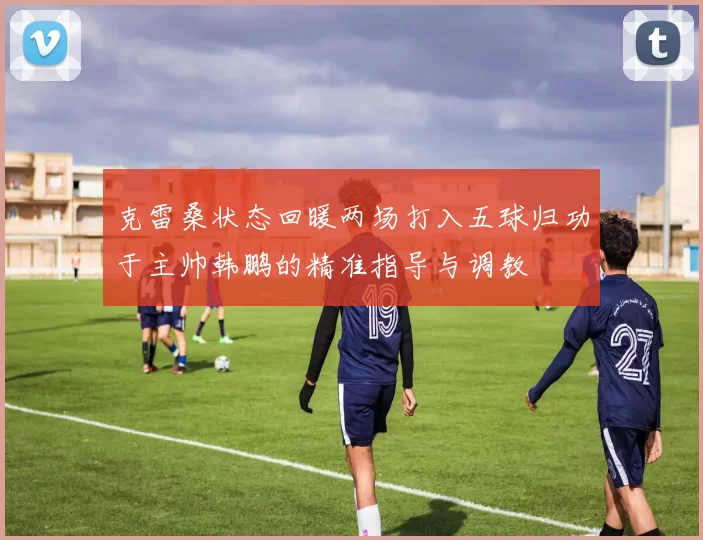 克雷桑状态回暖两场打入五球归功于主帅韩鹏的精准指导与调教