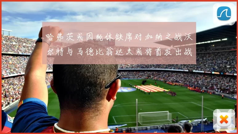哈弗茨或因轮休缺席对加纳之战沃尔特与马德比翁达夫或将首发出战