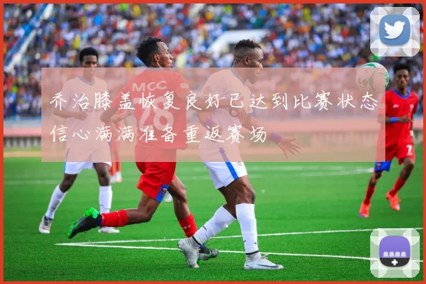 乔治膝盖恢复良好已达到比赛状态信心满满准备重返赛场