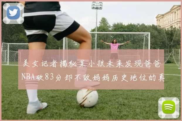 美女记者揭秘某小孩未来发现爸爸NBA砍83分却不敌妈妈历史地位的真相