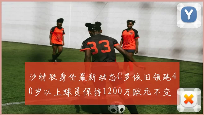 沙特联身价最新动态C罗依旧领跑40岁以上球员保持1200万欧元不变