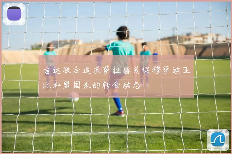 吉达联合追求萨拉赫或促穆萨迪亚比加盟国米的转会动态