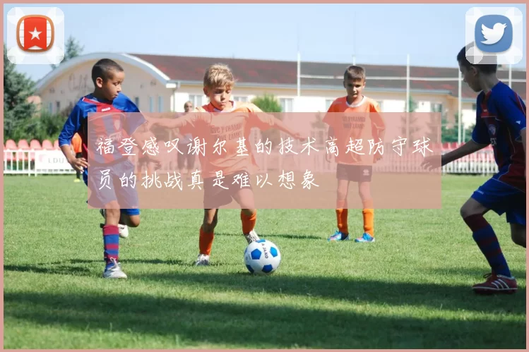 福登感叹谢尔基的技术高超防守球员的挑战真是难以想象