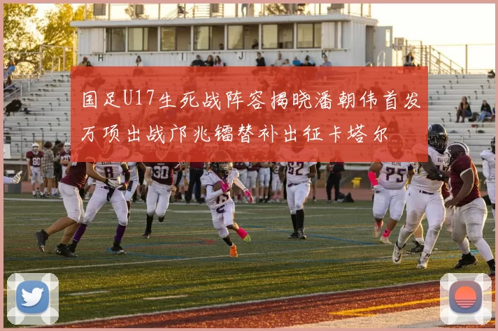 国足U17生死战阵容揭晓潘朝伟首发万项出战邝兆镭替补出征卡塔尔