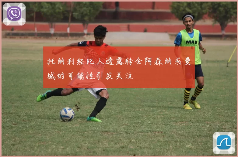 托纳利经纪人透露转会阿森纳或曼城的可能性引发关注