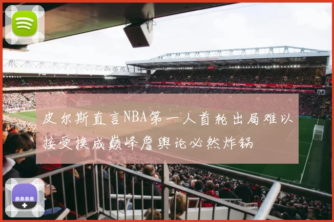 皮尔斯直言NBA第一人首轮出局难以接受换成巅峰詹舆论必然炸锅