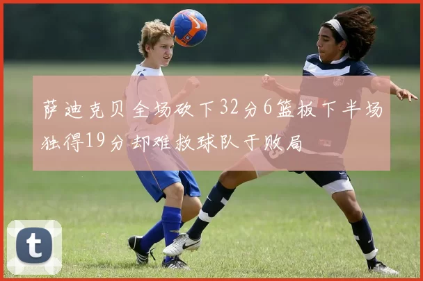 萨迪克贝全场砍下32分6篮板下半场独得19分却难救球队于败局
