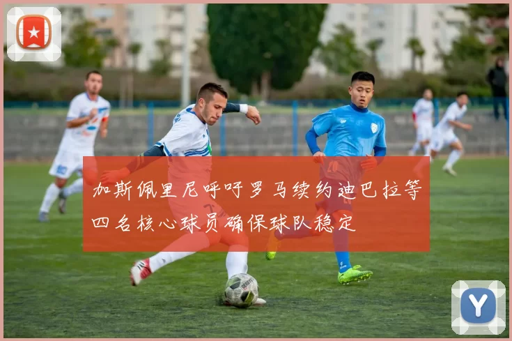 加斯佩里尼呼吁罗马续约迪巴拉等四名核心球员确保球队稳定