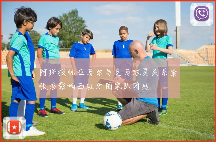 阿斯报忧亚马尔与皇马球员关系紧张或影响西班牙国家队团结