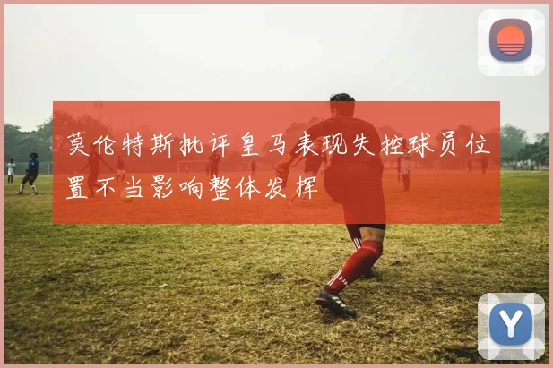 莫伦特斯批评皇马表现失控球员位置不当影响整体发挥