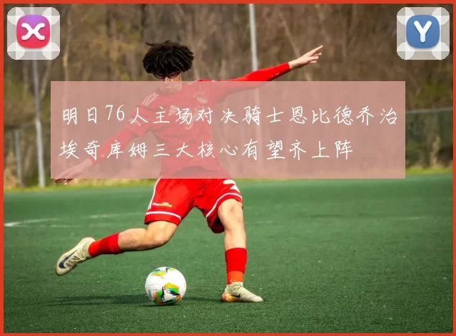 明日76人主场对决骑士恩比德乔治埃奇库姆三大核心有望齐上阵