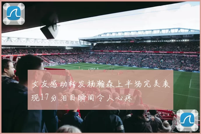 女友感动转发杨瀚森上半场完美表现17分泪目瞬间令人心疼