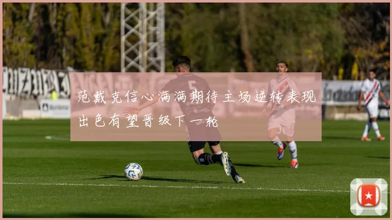 范戴克信心满满期待主场逆转表现出色有望晋级下一轮