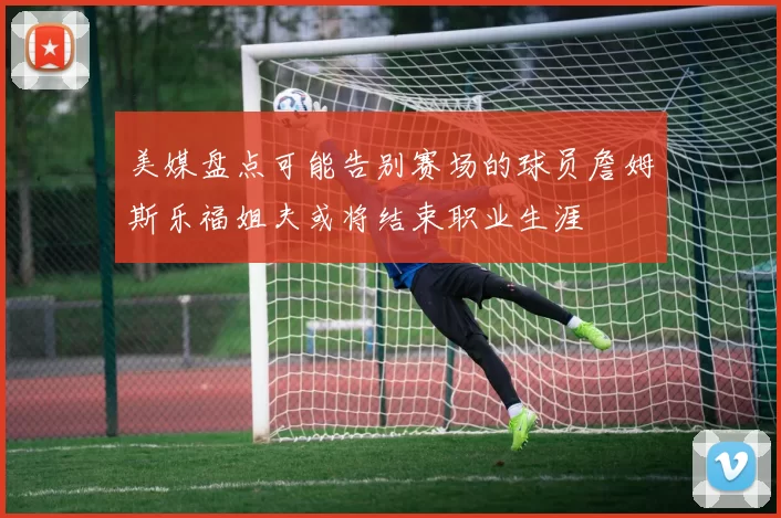美媒盘点可能告别赛场的球员詹姆斯乐福姐夫或将结束职业生涯