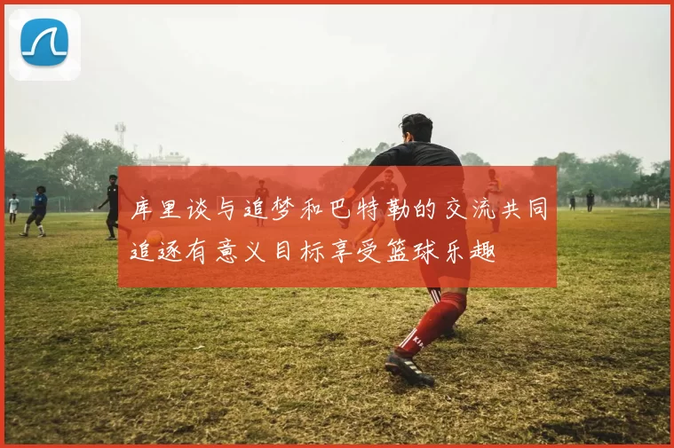 库里谈与追梦和巴特勒的交流共同追逐有意义目标享受篮球乐趣