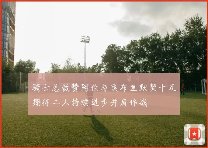 骑士总裁赞阿伦与莫布里默契十足期待二人持续进步并肩作战