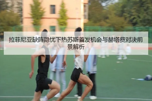 拉菲尼亚缺阵隐忧下热苏斯首发机会与赫塔费对决前景解析
